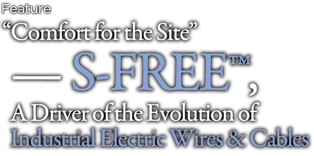 “Comfort for the Site”
— S-FREE™, A Driver of the Evolution of Industrial Electric Wires & Cables