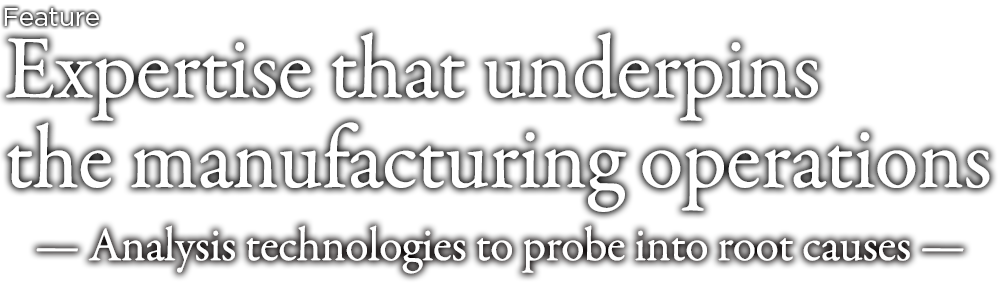 Expertise that underpins the manufacturing operations — Analysis technologies to probe into the root cause —